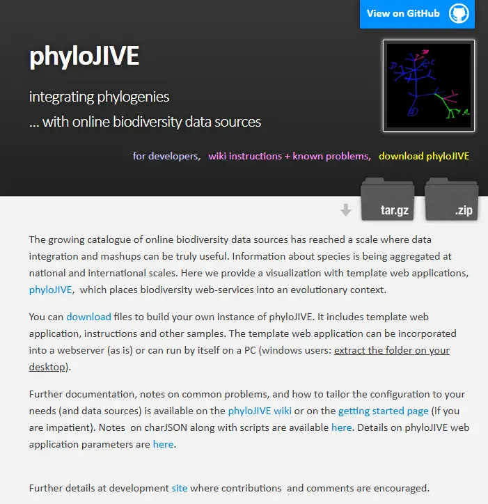PhyloJIVE Phylogenetic Visualization of Biodiversity Data PhyloJIVE (Phylogeny JavaScript Information Visualiser and Explorer) is an open-source web application that integrates biodiversity information from multiple online data sources into interactive phylogenetic trees. Using standard web technologies (HTML5 and JavaScript), PhyloJIVE allows users to explore evolutionary relationships and diversity patterns by linking species names on a tree to aggregated data such as occurrence records, taxonomic details, and character traits. This evolutionary view of biodiversity helps researchers and educators visualize how species and clades relate within the Tree of Life, and can dynamically link to services like the Atlas of Living Australia, Catalogue of Life, and other biodiversity web services to enrich the display with maps, images, and character information.